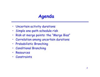 2
Agenda
• Uncertain activity durations
• Simple one-path schedule risk
• Risk at merge points: the “Merge Bias”
• Correlation among uncertain durations
• Probabilistic Branching
• Conditional Branching
• Resources
• Constraints
 