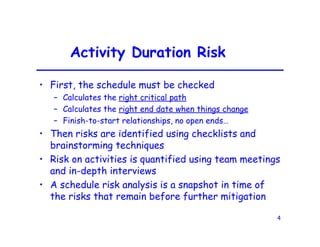 4
Activity Duration Risk
• First, the schedule must be checked
– Calculates the right critical path
– Calculates the right end date when things change
– Finish-to-start relationships, no open ends…
• Then risks are identified using checklists and
brainstorming techniques
• Risk on activities is quantified using team meetings
and in-depth interviews
• A schedule risk analysis is a snapshot in time of
the risks that remain before further mitigation
 