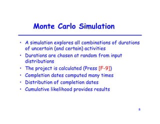 8
Monte Carlo Simulation
• A simulation explores all combinations of durations
of uncertain (and certain) activities
• Durations are chosen at random from input
distributions
• The project is calculated (Press [F-9])
• Completion dates computed many times
• Distribution of completion dates
• Cumulative likelihood provides results
 