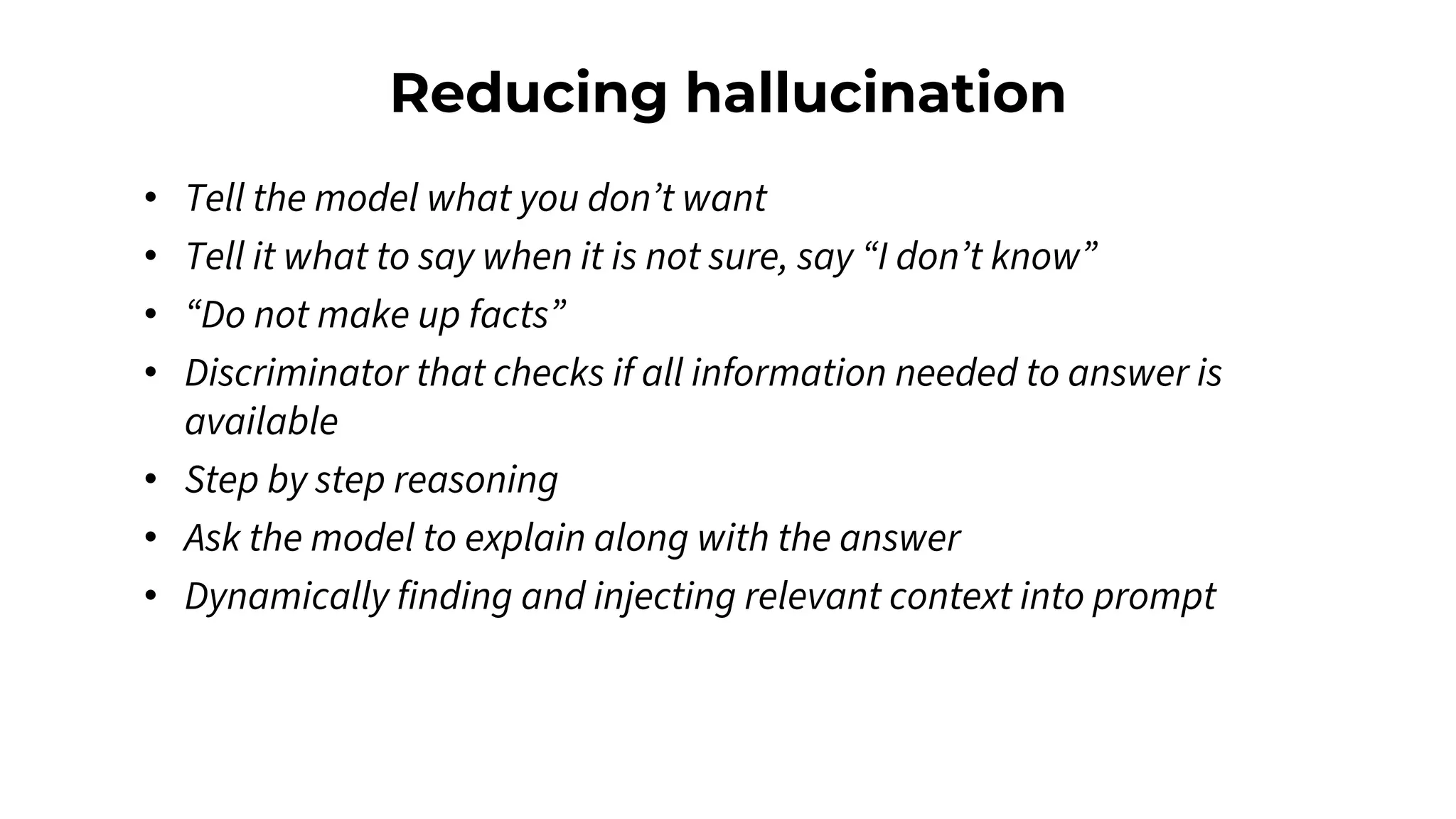 Reducing hallucination
• Tell the model what you don’t want
• Tell it what to say when it is not sure, say “I don’t know”
• “Do not make up facts”
• Discriminator that checks if all information needed to answer is
available
• Step by step reasoning
• Ask the model to explain along with the answer
• Dynamically finding and injecting relevant context into prompt
 