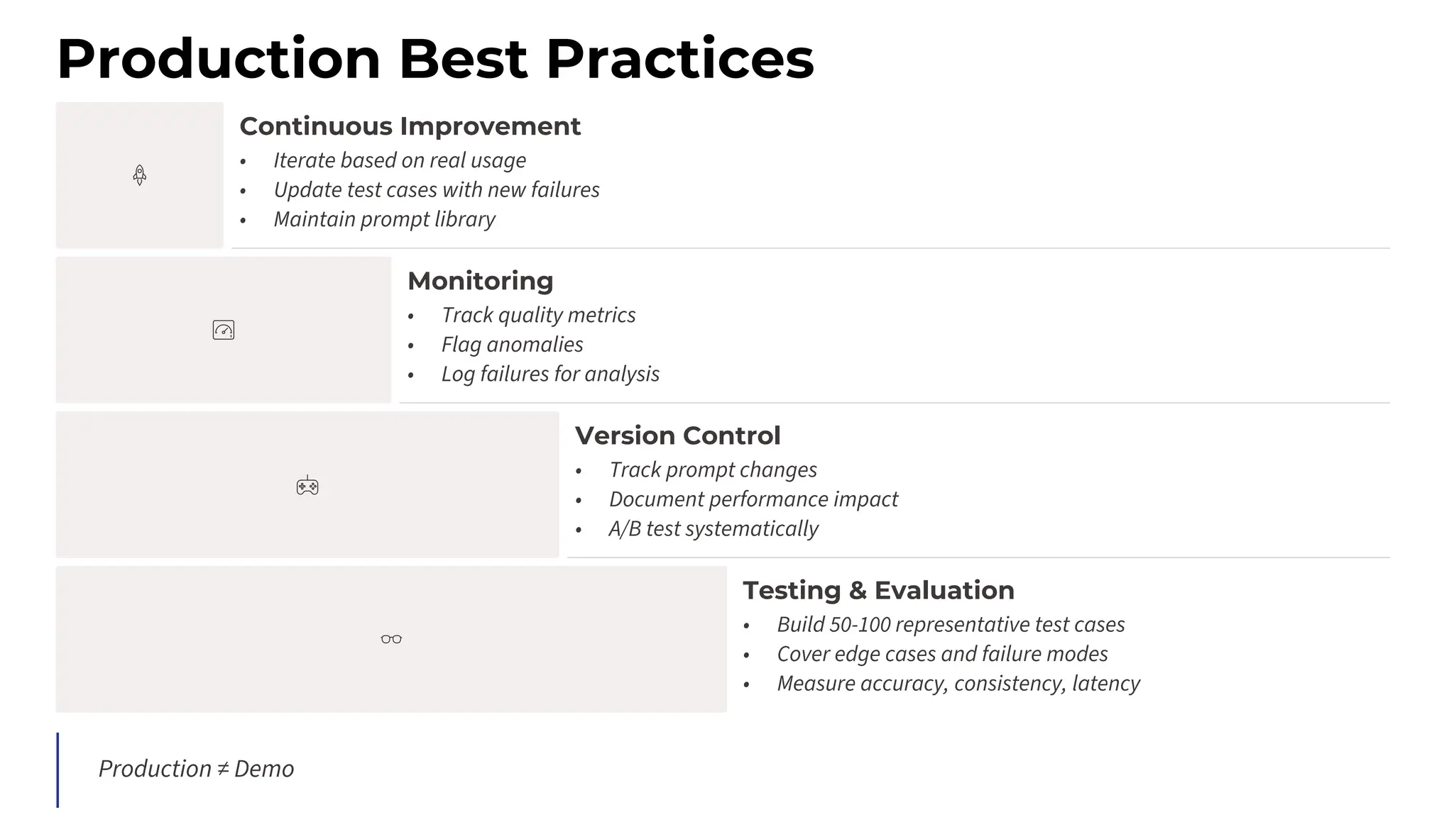 Production Best Practices
Continuous Improvement
• Iterate based on real usage
• Update test cases with new failures
• Maintain prompt library
Monitoring
• Track quality metrics
• Flag anomalies
• Log failures for analysis
Version Control
• Track prompt changes
• Document performance impact
• A/B test systematically
Testing & Evaluation
• Build 50-100 representative test cases
• Cover edge cases and failure modes
• Measure accuracy, consistency, latency
Production ≠ Demo
 