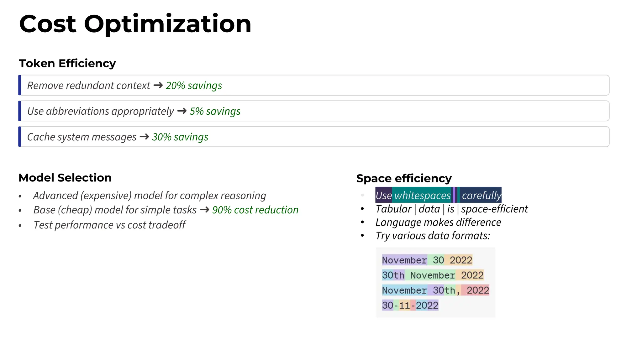 Cost Optimization
Token Efficiency
Remove redundant context ➜ 20% savings
Use abbreviations appropriately ➜ 5% savings
Cache system messages ➜ 30% savings
Model Selection
• Advanced (expensive) model for complex reasoning
• Base (cheap) model for simple tasks ➜ 90% cost reduction
• Test performance vs cost tradeoff
• Use whitespaces carefully
• Tabular | data | is | space-efficient
• Language makes difference
• Try various data formats:
Space efficiency
 