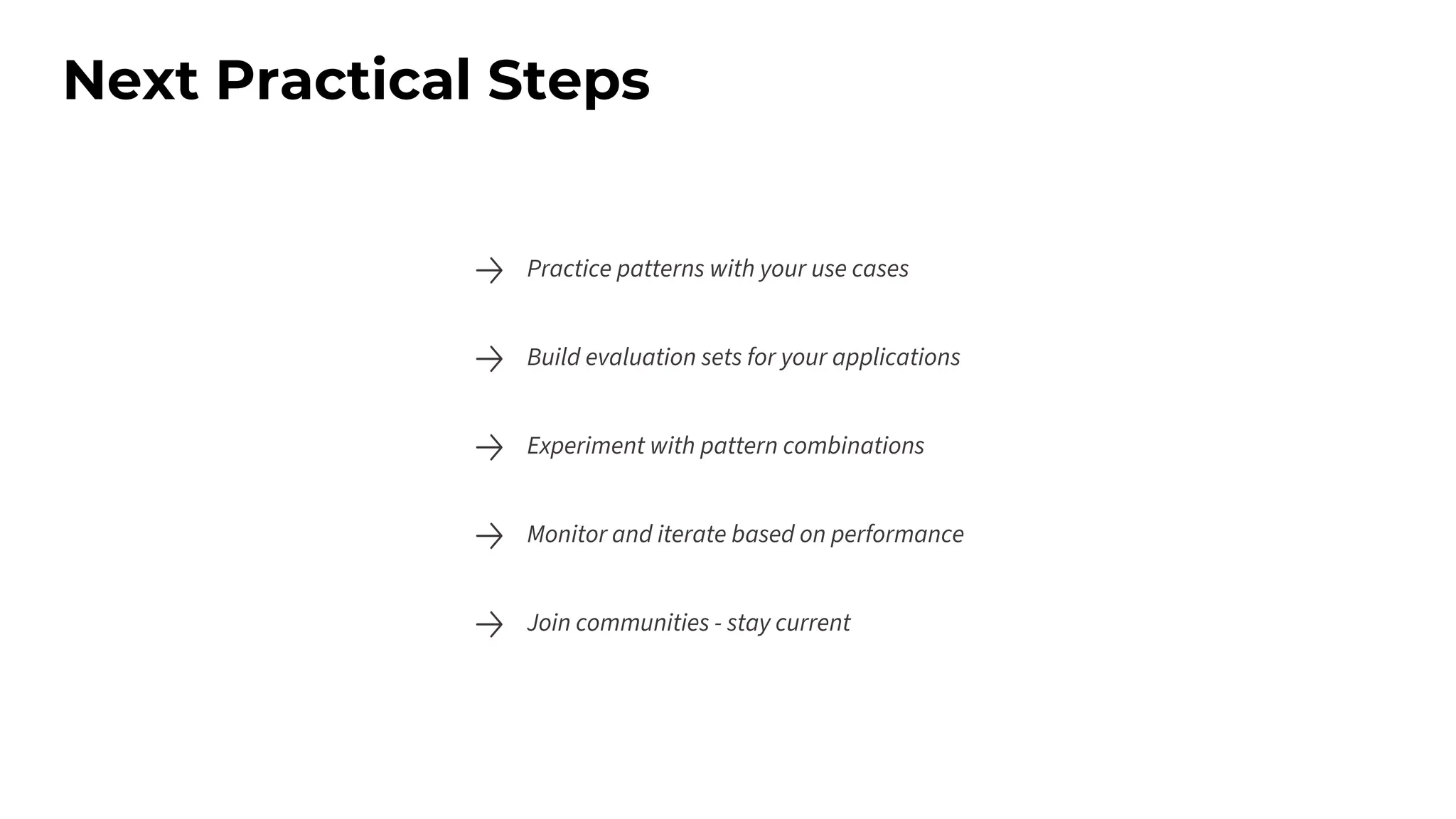 Next Practical Steps
Practice patterns with your use cases
Build evaluation sets for your applications
Experiment with pattern combinations
Monitor and iterate based on performance
Join communities - stay current
 
