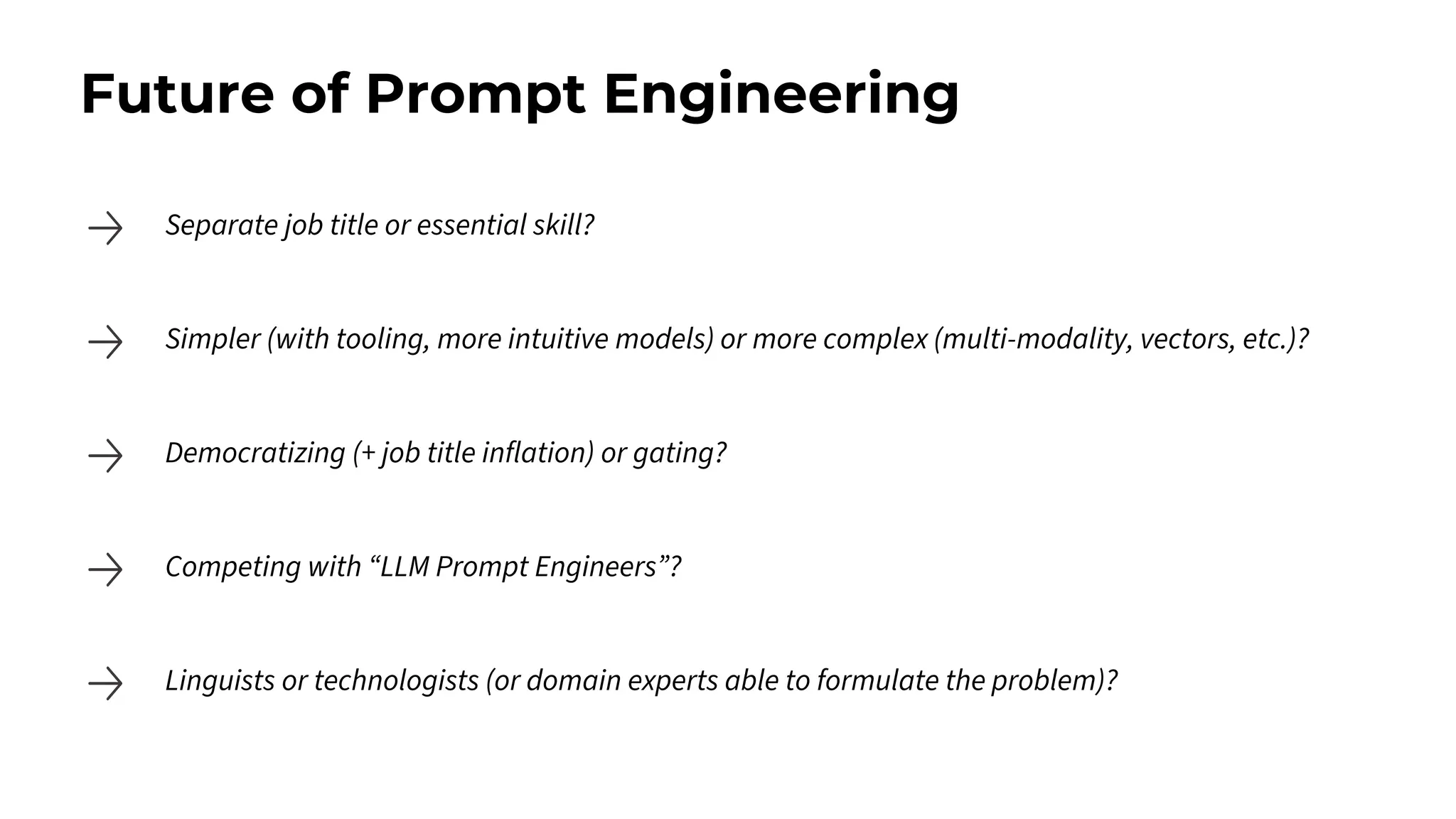Future of Prompt Engineering
Separate job title or essential skill?
Simpler (with tooling, more intuitive models) or more complex (multi-modality, vectors, etc.)?
Democratizing (+ job title inflation) or gating?
Competing with “LLM Prompt Engineers”?
Linguists or technologists (or domain experts able to formulate the problem)?
 