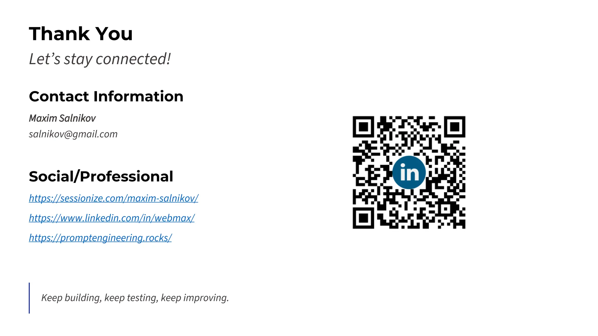 Thank You
Let’s stay connected!
Contact Information
Maxim Salnikov
salnikov@gmail.com
Social/Professional
https://sessionize.com/maxim-salnikov/
https://www.linkedin.com/in/webmax/
https://promptengineering.rocks/
Keep building, keep testing, keep improving.
 