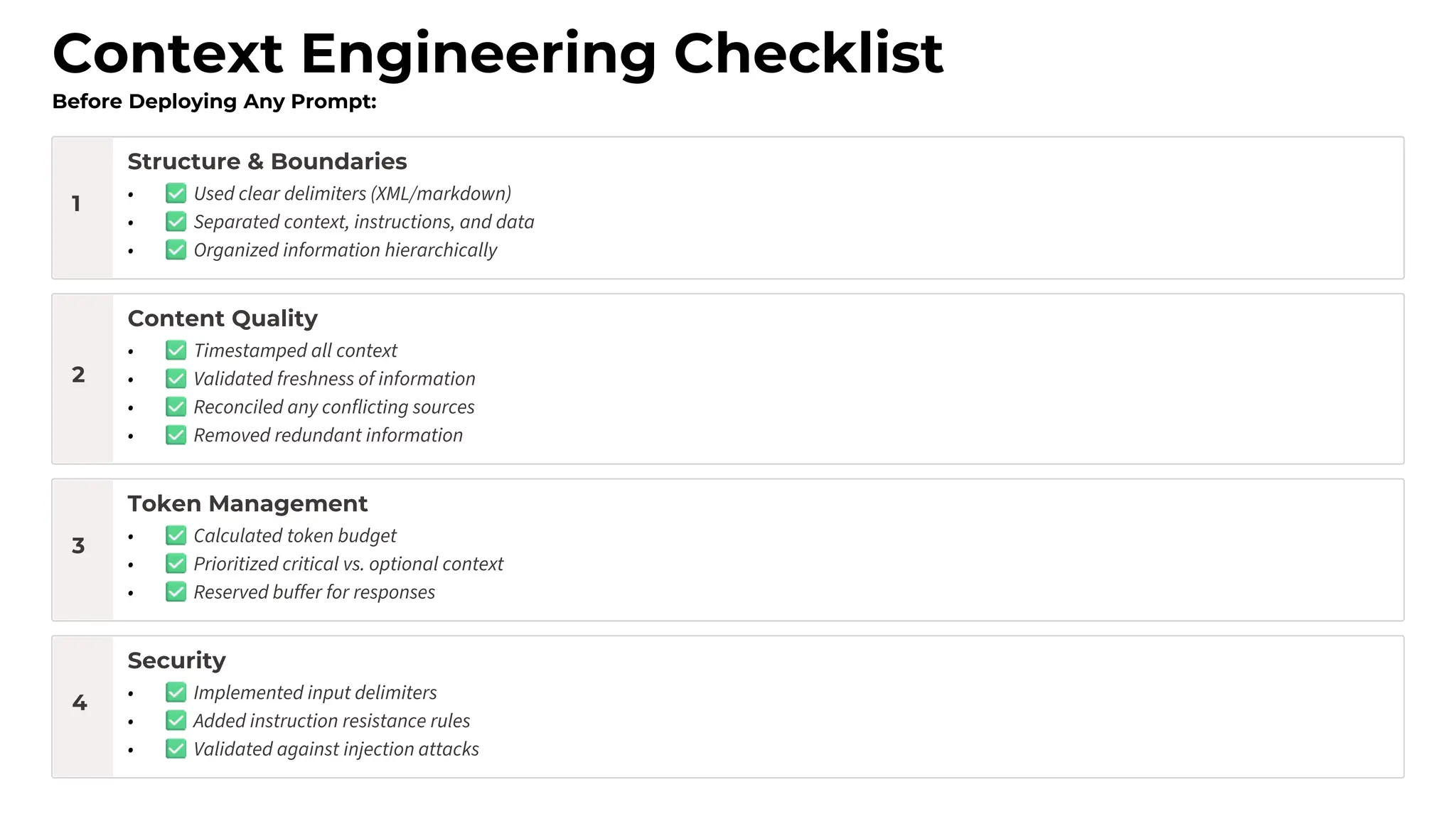 Context Engineering Checklist
Before Deploying Any Prompt:
1
Structure & Boundaries
• Used clear delimiters (XML/markdown)
• Separated context, instructions, and data
• Organized information hierarchically
2
Content Quality
• Timestamped all context
• Validated freshness of information
• Reconciled any conflicting sources
• Removed redundant information
3
Token Management
• Calculated token budget
• Prioritized critical vs. optional context
• Reserved buffer for responses
4
Security
• Implemented input delimiters
• Added instruction resistance rules
• Validated against injection attacks
 