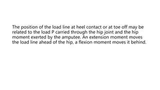 The position of the load line at heel contact or at toe off may be
related to the load P carried through the hip joint and the hip
moment exerted by the amputee. An extension moment moves
the load line ahead of the hip, a flexion moment moves it behind.
 