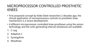 MICROPROCESSOR CONTROLLED PROSTHETIC
KNEES
• First proposed concept by Kobe Steel researchers 2 decades ago, the
clinical application of microprocessors controls to prosthetic knee
mechanisms is a recent development.
• 4 different microprocessor controlled knee prostheses using the sensor
technology and the units generating internal resistances are available:
1. C-Leg
2. Adaptive 2
3. SynergyKnie
4. RheoKnee
 