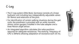 C-Leg
• The C-Leg system (Otto Bock, Germany) consists of a linear
hydraulic unit including two independently adjustable valves
for flexion and extension of the joint.
• For identification of certain walking situations during the gait
cycle, the prosthesis is provided with an ankle moment
sensor (strain gauges) installed in the tube adapter and a
knee flexion angle sensor.
• An integrated algorithm calculates the valve positions
required for adequate resistances. The working frequency of
CPU is 50Hertz allowing adaptation of resistance each 20 ms.
 