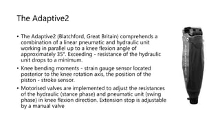 The Adaptive2
• The Adaptive2 (Blatchford, Great Britain) comprehends a
combination of a linear pneumatic and hydraulic unit
working in parallel up to a knee flexion angle of
approximately 35°. Exceeding - resistance of the hydraulic
unit drops to a minimum.
• Knee bending moments - strain gauge sensor located
posterior to the knee rotation axis, the position of the
piston - stroke sensor.
• Motorised valves are implemented to adjust the resistances
of the hydraulic (stance phase) and pneumatic unit (swing
phase) in knee flexion direction. Extension stop is adjustable
by a manual valve
 
