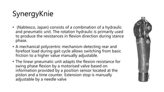 SynergyKnie
• (Nabtesco, Japan) consists of a combination of a hydraulic
and pneumatic unit. The rotation hydraulic is primarily used
to produce the resistances in flexion direction during stance
phase.
• A mechanical polycentric mechanism detecting rear and
forefoot load during gait cycle allows switching from basic
friction to a higher value manually adjustable.
• The linear pneumatic unit adapts the flexion resistance for
swing phase flexion by a motorised valve based on
information provided by a position sensor located at the
piston and a time counter. Extension stop is manually
adjustable by a needle valve
 