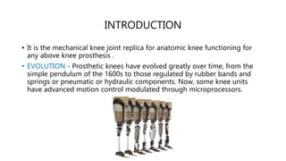 INTRODUCTION
• It is the mechanical knee joint replica for anatomic knee functioning for
any above knee prosthesis .
• EVOLUTION - Prosthetic knees have evolved greatly over time, from the
simple pendulum of the 1600s to those regulated by rubber bands and
springs or pneumatic or hydraulic components. Now, some knee units
have advanced motion control modulated through microprocessors.
 