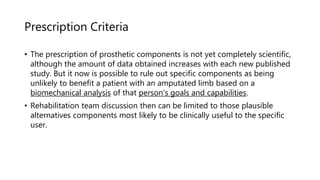 Prescription Criteria
• The prescription of prosthetic components is not yet completely scientific,
although the amount of data obtained increases with each new published
study. But it now is possible to rule out specific components as being
unlikely to benefit a patient with an amputated limb based on a
biomechanical analysis of that person's goals and capabilities.
• Rehabilitation team discussion then can be limited to those plausible
alternatives components most likely to be clinically useful to the specific
user.
 