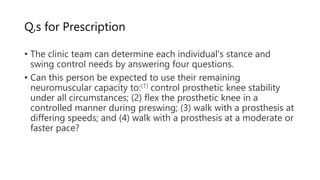 Q,s for Prescription
• The clinic team can determine each individual's stance and
swing control needs by answering four questions.
• Can this person be expected to use their remaining
neuromuscular capacity to:(1) control prosthetic knee stability
under all circumstances; (2) flex the prosthetic knee in a
controlled manner during preswing; (3) walk with a prosthesis at
differing speeds; and (4) walk with a prosthesis at a moderate or
faster pace?
 