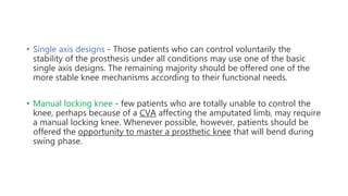 • Single axis designs - Those patients who can control voluntarily the
stability of the prosthesis under all conditions may use one of the basic
single axis designs. The remaining majority should be offered one of the
more stable knee mechanisms according to their functional needs.
• Manual locking knee - few patients who are totally unable to control the
knee, perhaps because of a CVA affecting the amputated limb, may require
a manual locking knee. Whenever possible, however, patients should be
offered the opportunity to master a prosthetic knee that will bend during
swing phase.
 