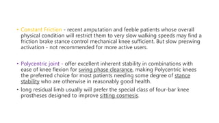• Constant Friction - recent amputation and feeble patients whose overall
physical condition will restrict them to very slow walking speeds may find a
friction brake stance control mechanical knee sufficient. But slow preswing
activation - not recommended for more active users.
• Polycentric joint - offer excellent inherent stability in combinations with
ease of knee flexion for swing phase clearance, making Polycentric knees
the preferred choice for most patients needing some degree of stance
stability who are otherwise in reasonably good health.
• long residual limb usually will prefer the special class of four-bar knee
prostheses designed to improve sitting cosmesis.
 