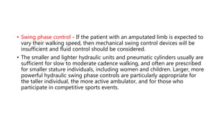 • Swing phase control - If the patient with an amputated limb is expected to
vary their walking speed, then mechanical swing control devices will be
insufficient and fluid control should be considered.
• The smaller and lighter hydraulic units and pneumatic cylinders usually are
sufficient for slow to moderate cadence walking, and often are prescribed
for smaller stature individuals, including women and children. Larger, more
powerful hydraulic swing phase controls are particularly appropriate for
the taller individual, the more active ambulator, and for those who
participate in competitive sports events.
 