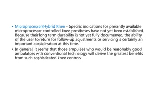 • Microprocessor/Hybrid Knee - Specific indications for presently available
microprocessor controlled knee prostheses have not yet been established.
Because their long term durability is not yet fully documented, the ability
of the user to return for follow-up adjustments or servicing is certainly an
important consideration at this time.
• In general, it seems that those amputees who would be reasonably good
ambulators with conventional technology will derive the greatest benefits
from such sophisticated knee controls
 