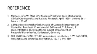 REFERENCE
1. Michael, John W. MEd, CPO Modern Prosthetic Knee Mechanisms,
Clinical Orthopaedics and Related Research: April 1999 - Volume 361 -
Issue - p 39-47
2. Comparative Biomechanical Analysis of Current Microprocessor
Controlled Prosthetic Knee JointsM. Bellmann1, T. Schmalz, S.
BlumentrittOtto Bock HealthCare GmbH, Department of
Research/Biomechanics, Duderstadt, Germany
3. THE KNUD JANSEN LECTURE, Above-knee prosthetics, C. W. RADCLIFFE,
Prosthetics and Orthotics International, 1977, I, 146-160
 