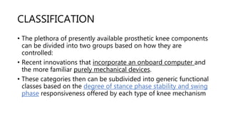 CLASSIFICATION
• The plethora of presently available prosthetic knee components
can be divided into two groups based on how they are
controlled:
• Recent innovations that incorporate an onboard computer and
the more familiar purely mechanical devices.
• These categories then can be subdivided into generic functional
classes based on the degree of stance phase stability and swing
phase responsiveness offered by each type of knee mechanism
 