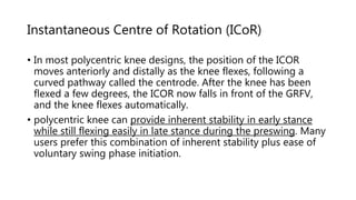 Instantaneous Centre of Rotation (ICoR)
• In most polycentric knee designs, the position of the ICOR
moves anteriorly and distally as the knee flexes, following a
curved pathway called the centrode. After the knee has been
flexed a few degrees, the ICOR now falls in front of the GRFV,
and the knee flexes automatically.
• polycentric knee can provide inherent stability in early stance
while still flexing easily in late stance during the preswing. Many
users prefer this combination of inherent stability plus ease of
voluntary swing phase initiation.
 