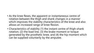 • As the knee flexes, the apparent or instantaneous centre of
rotation between the thigh and shank changes in a manner
which improves the stability characteristics of the knee and also
allows an increased range of knee flexion.
• Characteristics of stability (1) the instant centre of thigh-shank
rotation, (2) the load line, (3) the brake moment or torque
generated by the prosthetic knee, and (4) the hip moment which
can be supplied voluntarily by the amputee.
 