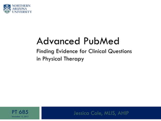 Advanced PubMed
Finding Evidence for Clinical Questions
in Physical Therapy
Jessica Cole, MLIS, AHIPPT 685
November 12, 2013
 