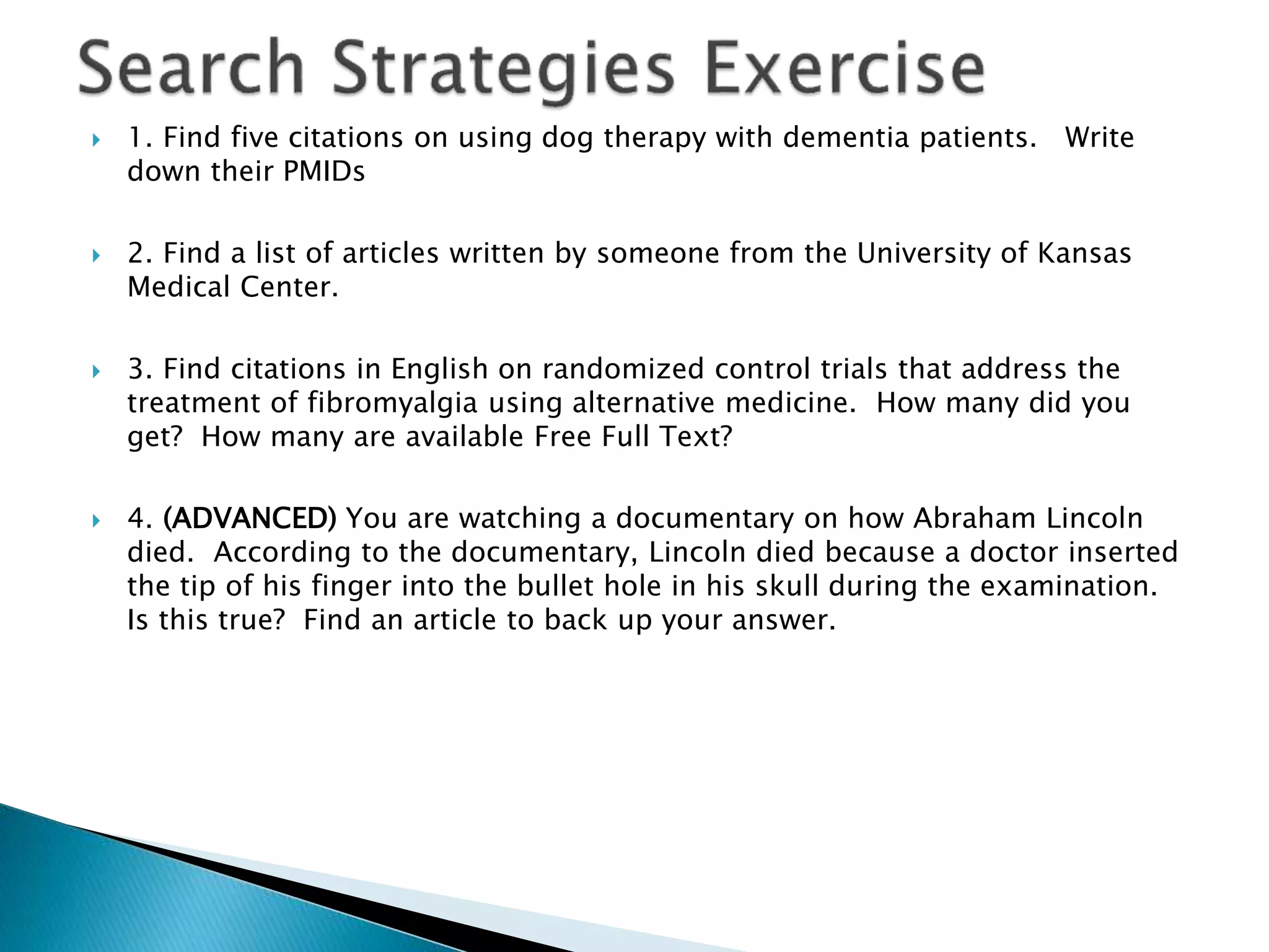  1. Find five citations on using dog therapy with dementia patients. Write
down their PMIDs
 2. Find a list of articles written by someone from the University of Kansas
Medical Center.
 3. Find citations in English on randomized control trials that address the
treatment of fibromyalgia using alternative medicine. How many did you
get? How many are available Free Full Text?
 4. (ADVANCED) You are watching a documentary on how Abraham Lincoln
died. According to the documentary, Lincoln died because a doctor inserted
the tip of his finger into the bullet hole in his skull during the examination.
Is this true? Find an article to back up your answer.
 