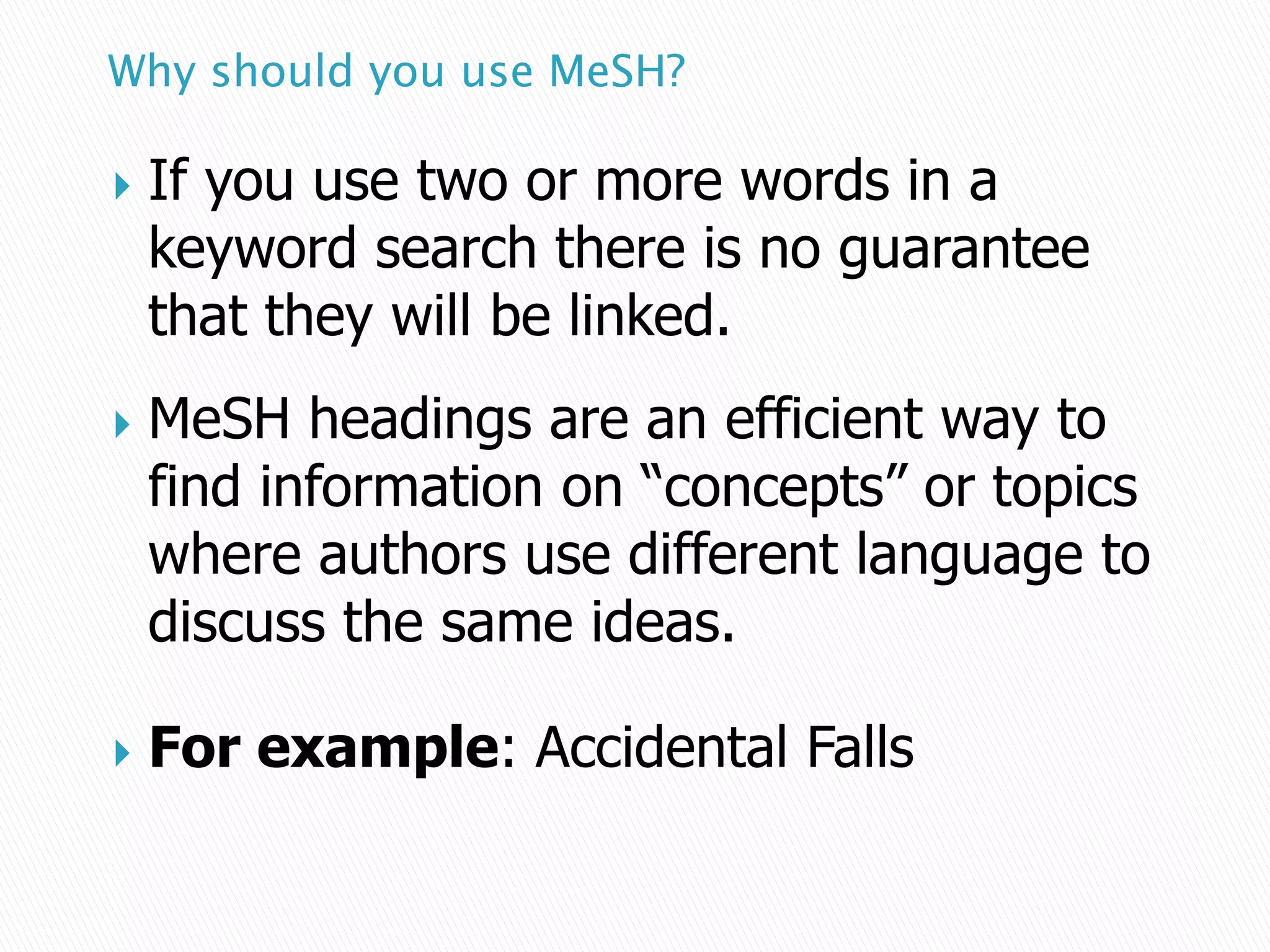 Why should you use MeSH?
 If you use two or more words in a
keyword search there is no guarantee
that they will be linked.
 MeSH headings are an efficient way to
find information on “concepts” or topics
where authors use different language to
discuss the same ideas.
 For example: Accidental Falls
 