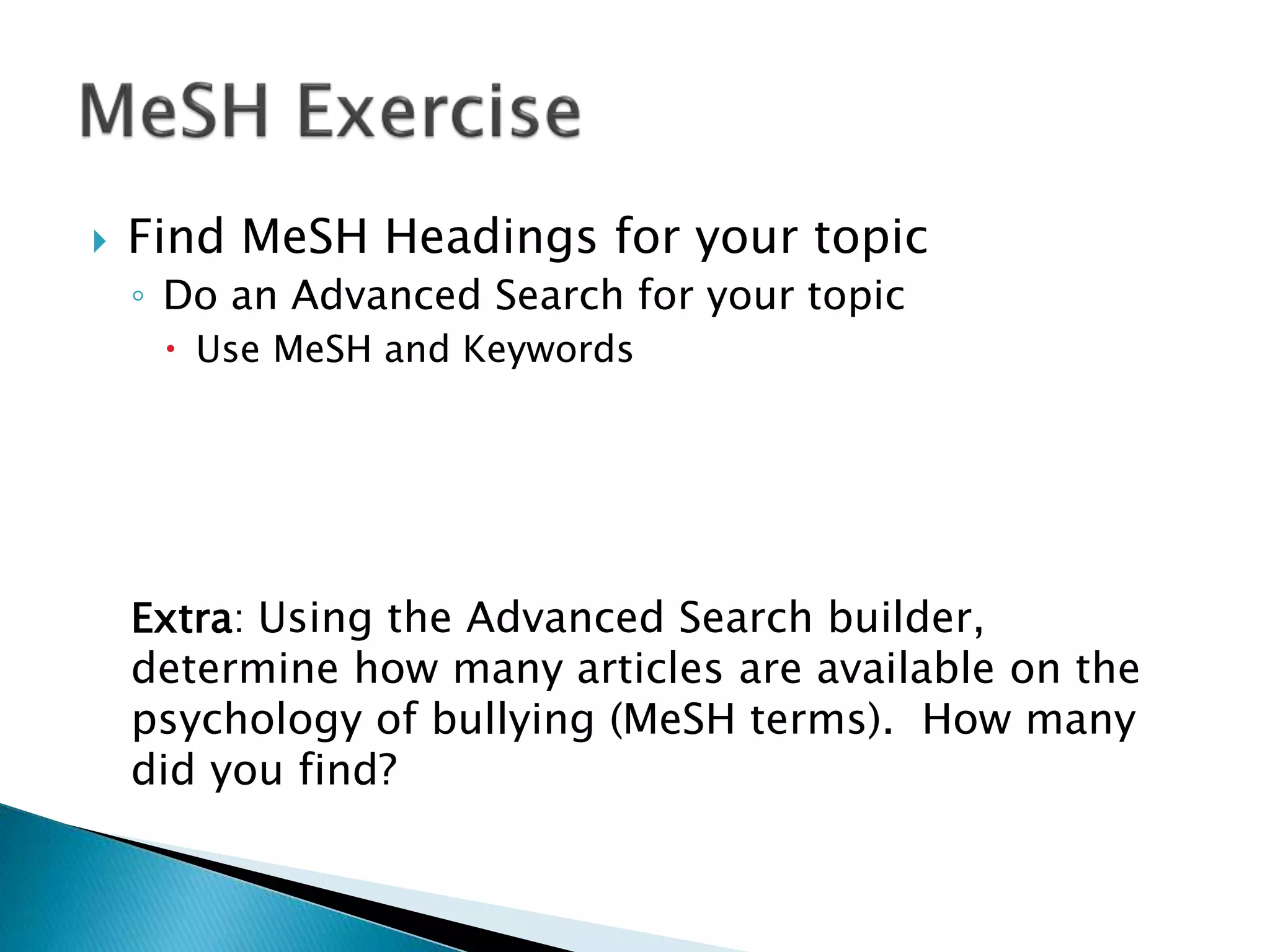  Find MeSH Headings for your topic
◦ Do an Advanced Search for your topic
 Use MeSH and Keywords
Extra: Using the Advanced Search builder,
determine how many articles are available on the
psychology of bullying (MeSH terms). How many
did you find?
 