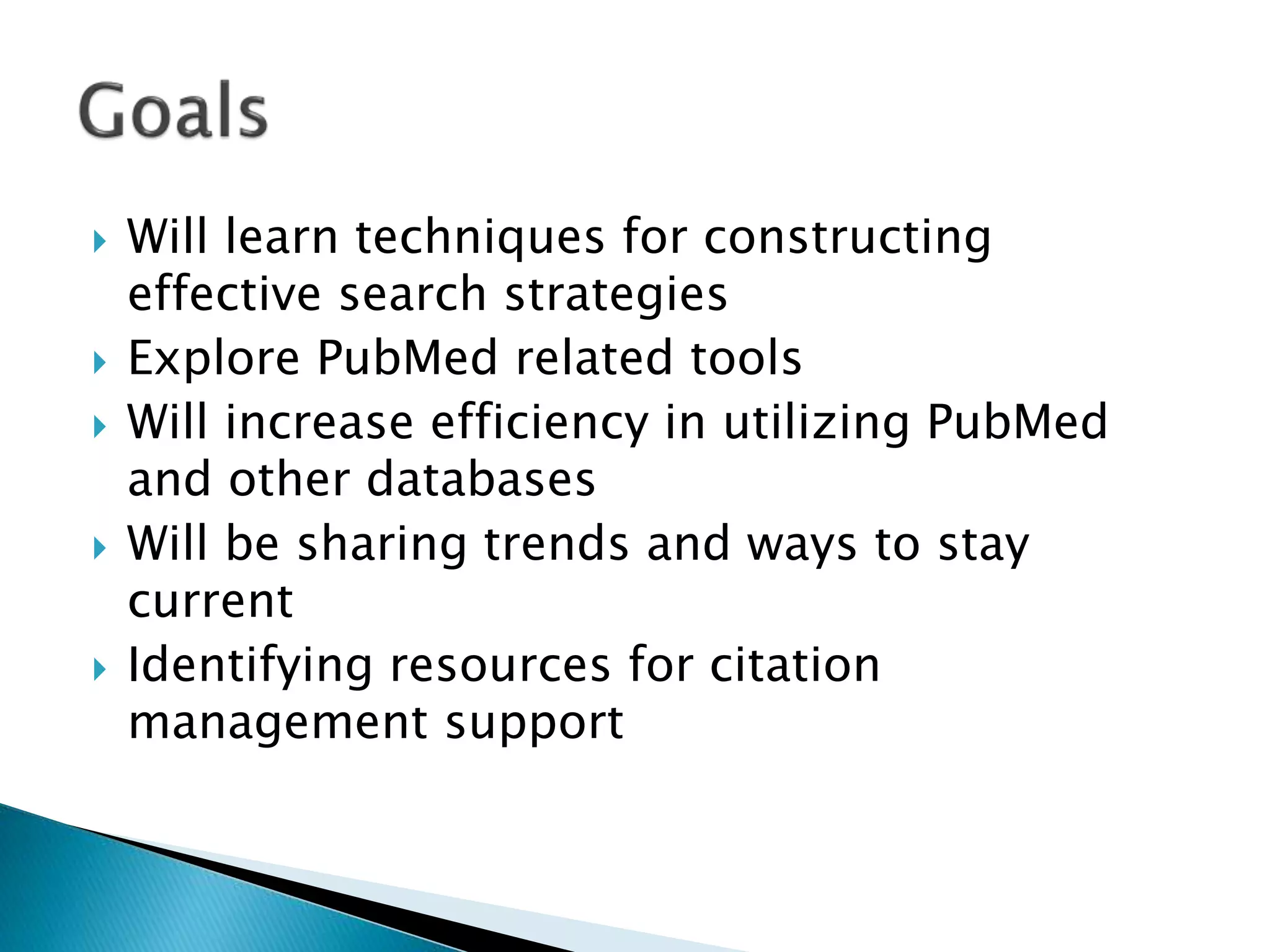  Will learn techniques for constructing
effective search strategies
 Explore PubMed related tools
 Will increase efficiency in utilizing PubMed
and other databases
 Will be sharing trends and ways to stay
current
 Identifying resources for citation
management support
 