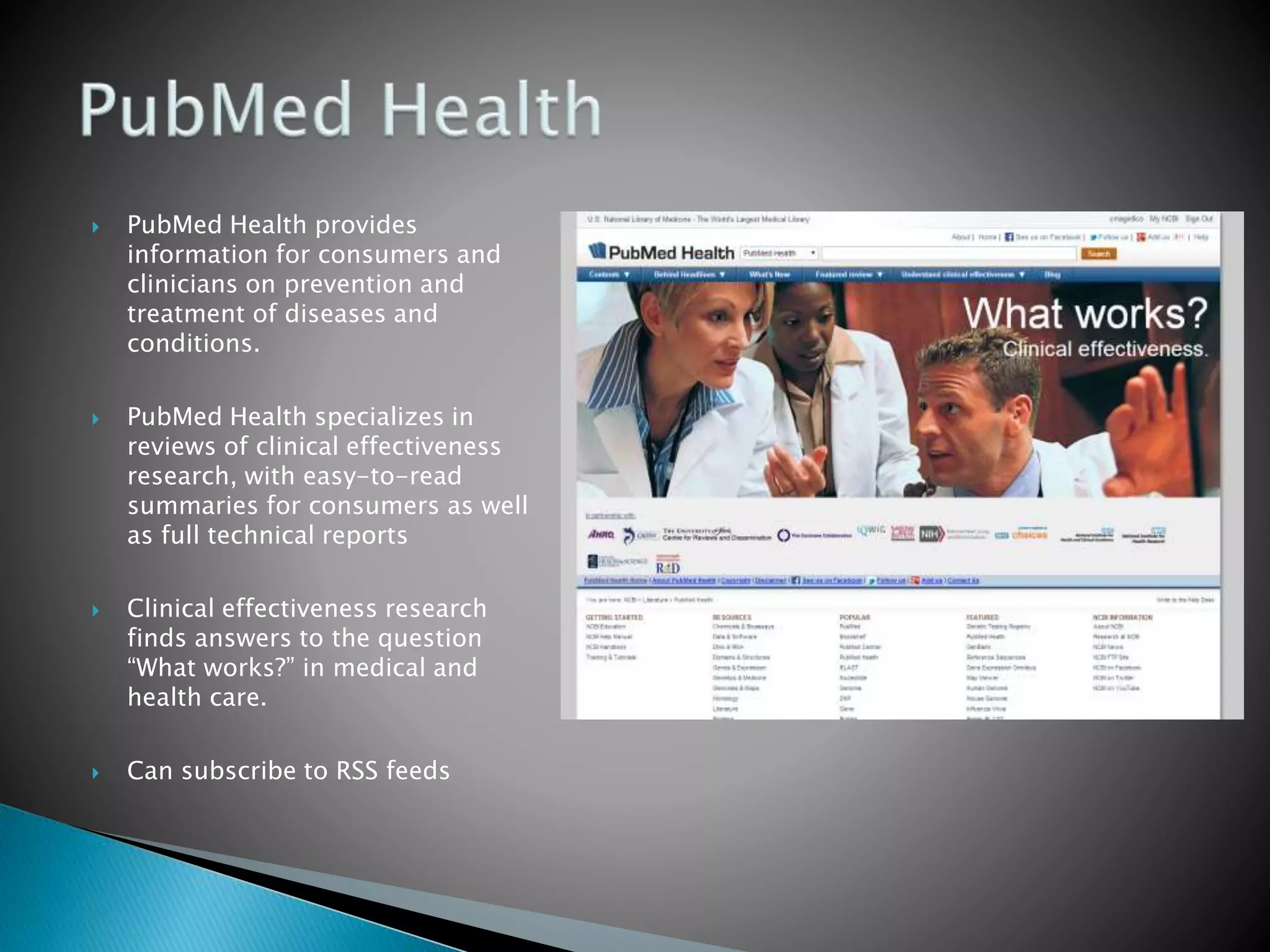  PubMed Health provides
information for consumers and
clinicians on prevention and
treatment of diseases and
conditions.
 PubMed Health specializes in
reviews of clinical effectiveness
research, with easy-to-read
summaries for consumers as well
as full technical reports
 Clinical effectiveness research
finds answers to the question
“What works?” in medical and
health care.
 Can subscribe to RSS feeds
 
