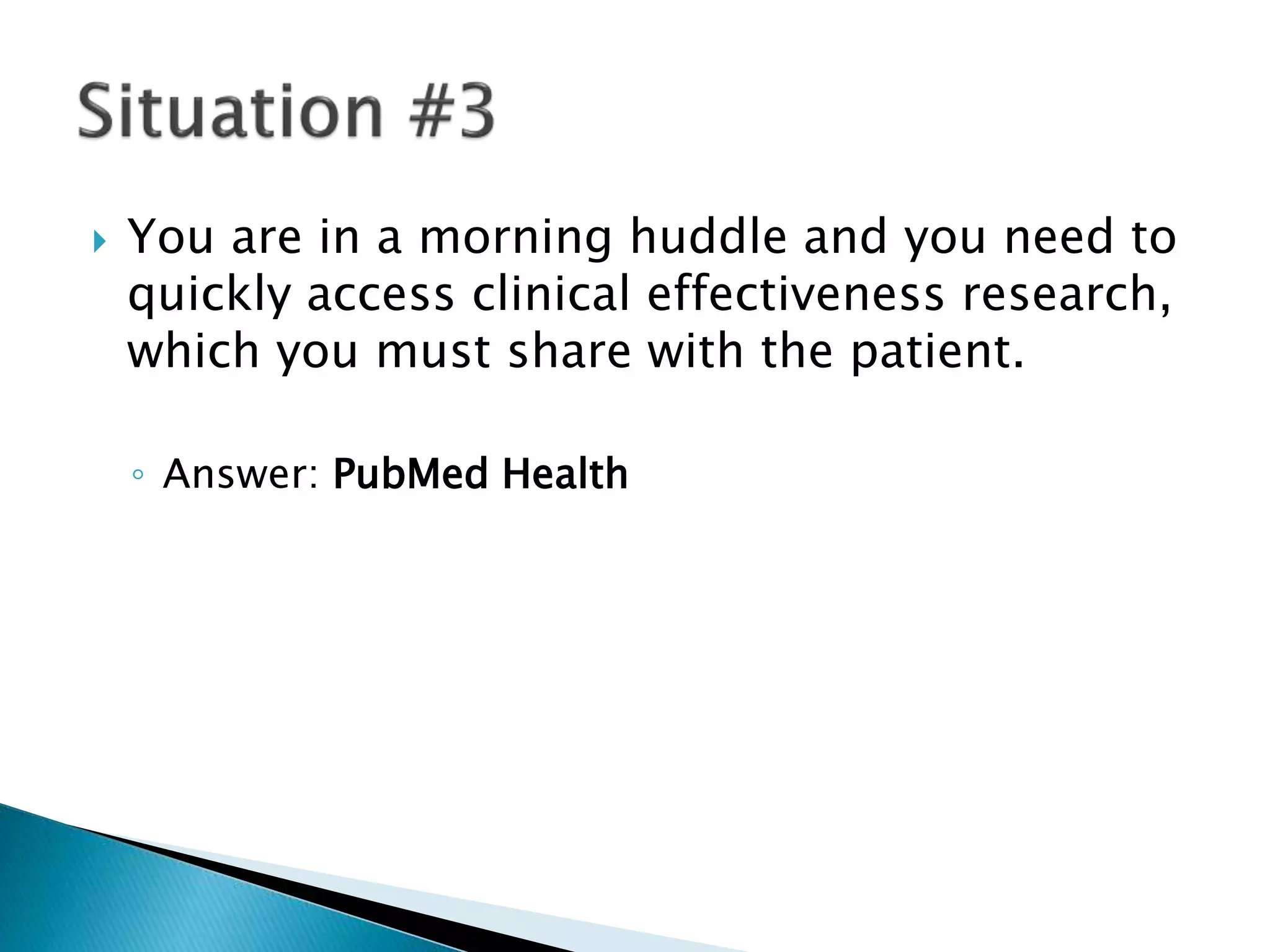  You are in a morning huddle and you need to
quickly access clinical effectiveness research,
which you must share with the patient.
◦ Answer: PubMed Health
 