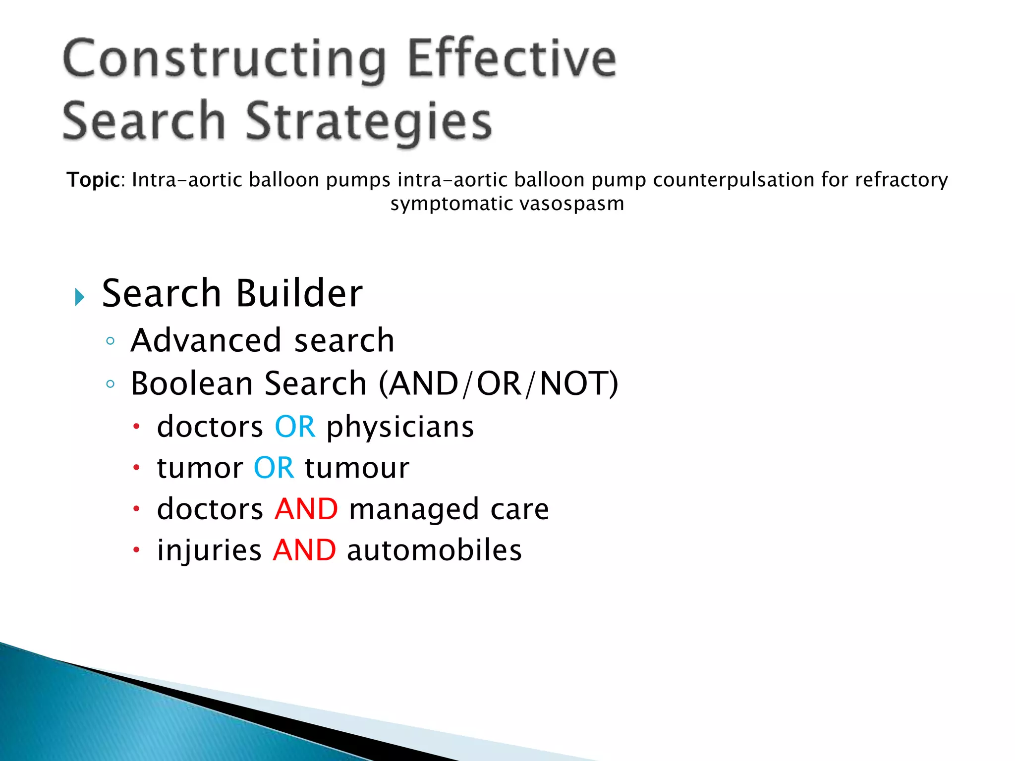 Topic: Intra-aortic balloon pumps intra-aortic balloon pump counterpulsation for refractory
symptomatic vasospasm
 Search Builder
◦ Advanced search
◦ Boolean Search (AND/OR/NOT)
 doctors OR physicians
 tumor OR tumour
 doctors AND managed care
 injuries AND automobiles
 