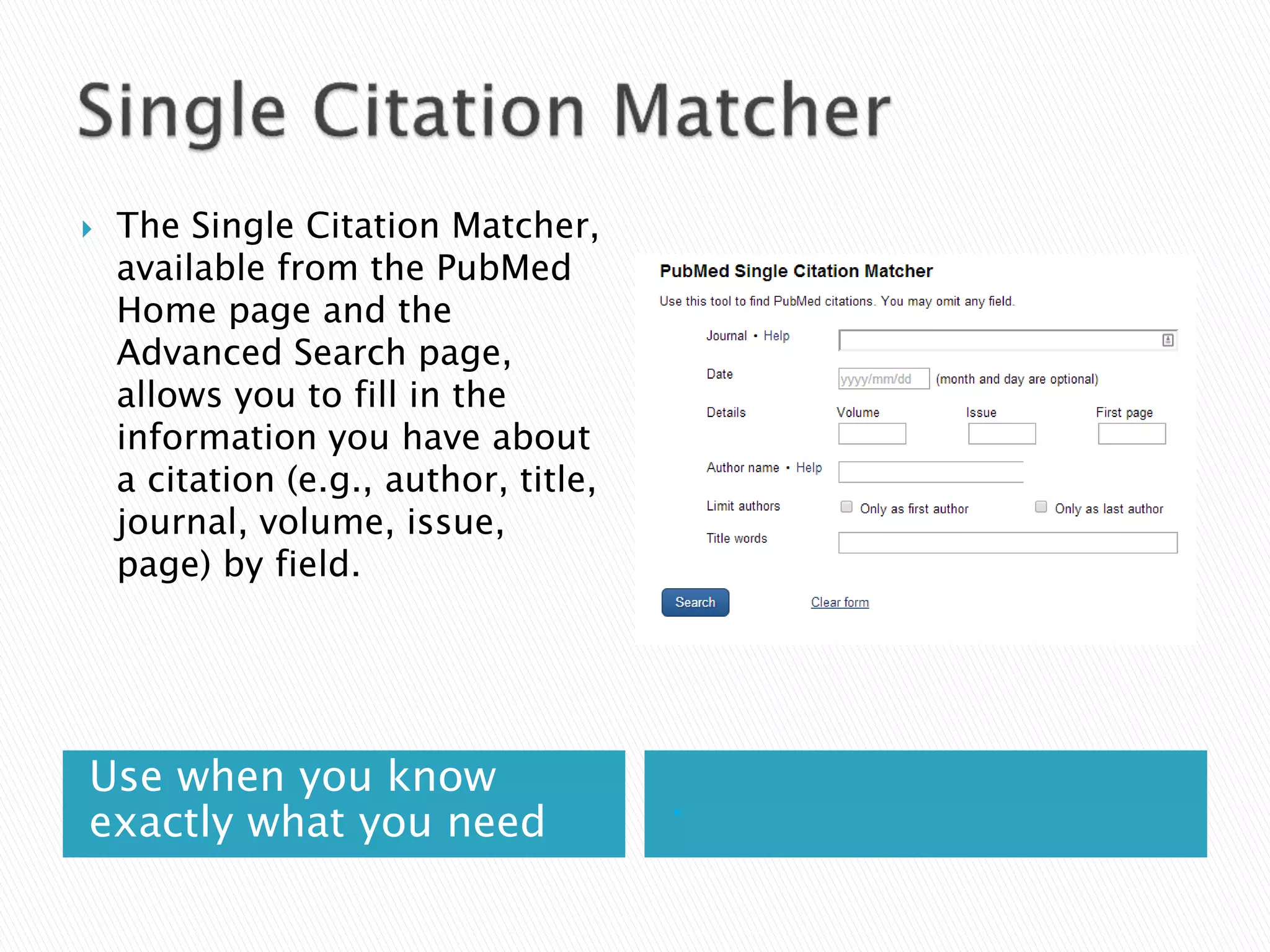 Use when you know
exactly what you need
.
 The Single Citation Matcher,
available from the PubMed
Home page and the
Advanced Search page,
allows you to fill in the
information you have about
a citation (e.g., author, title,
journal, volume, issue,
page) by field.
 