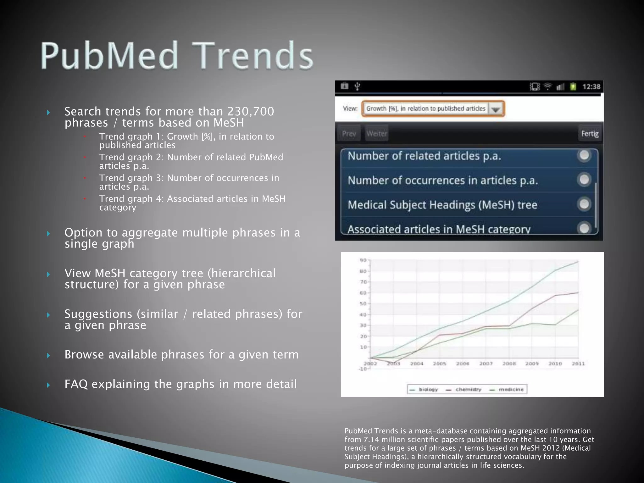  Search trends for more than 230,700
phrases / terms based on MeSH
 Trend graph 1: Growth [%], in relation to
published articles
 Trend graph 2: Number of related PubMed
articles p.a.
 Trend graph 3: Number of occurrences in
articles p.a.
 Trend graph 4: Associated articles in MeSH
category
 Option to aggregate multiple phrases in a
single graph
 View MeSH category tree (hierarchical
structure) for a given phrase
 Suggestions (similar / related phrases) for
a given phrase
 Browse available phrases for a given term
 FAQ explaining the graphs in more detail
PubMed Trends is a meta-database containing aggregated information
from 7.14 million scientific papers published over the last 10 years. Get
trends for a large set of phrases / terms based on MeSH 2012 (Medical
Subject Headings), a hierarchically structured vocabulary for the
purpose of indexing journal articles in life sciences.
 