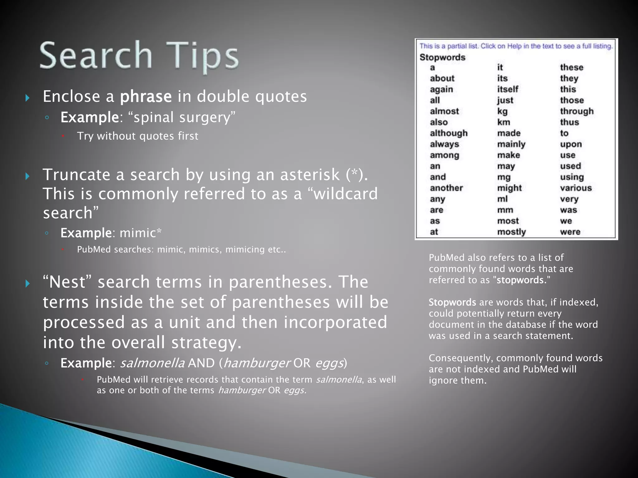  Enclose a phrase in double quotes
◦ Example: “spinal surgery”
 Try without quotes first
 Truncate a search by using an asterisk (*).
This is commonly referred to as a “wildcard
search”
◦ Example: mimic*
 PubMed searches: mimic, mimics, mimicing etc..
 “Nest” search terms in parentheses. The
terms inside the set of parentheses will be
processed as a unit and then incorporated
into the overall strategy.
◦ Example: salmonella AND (hamburger OR eggs)
 PubMed will retrieve records that contain the term salmonella, as well
as one or both of the terms hamburger OR eggs.
PubMed also refers to a list of
commonly found words that are
referred to as "stopwords."
Stopwords are words that, if indexed,
could potentially return every
document in the database if the word
was used in a search statement.
Consequently, commonly found words
are not indexed and PubMed will
ignore them.
 