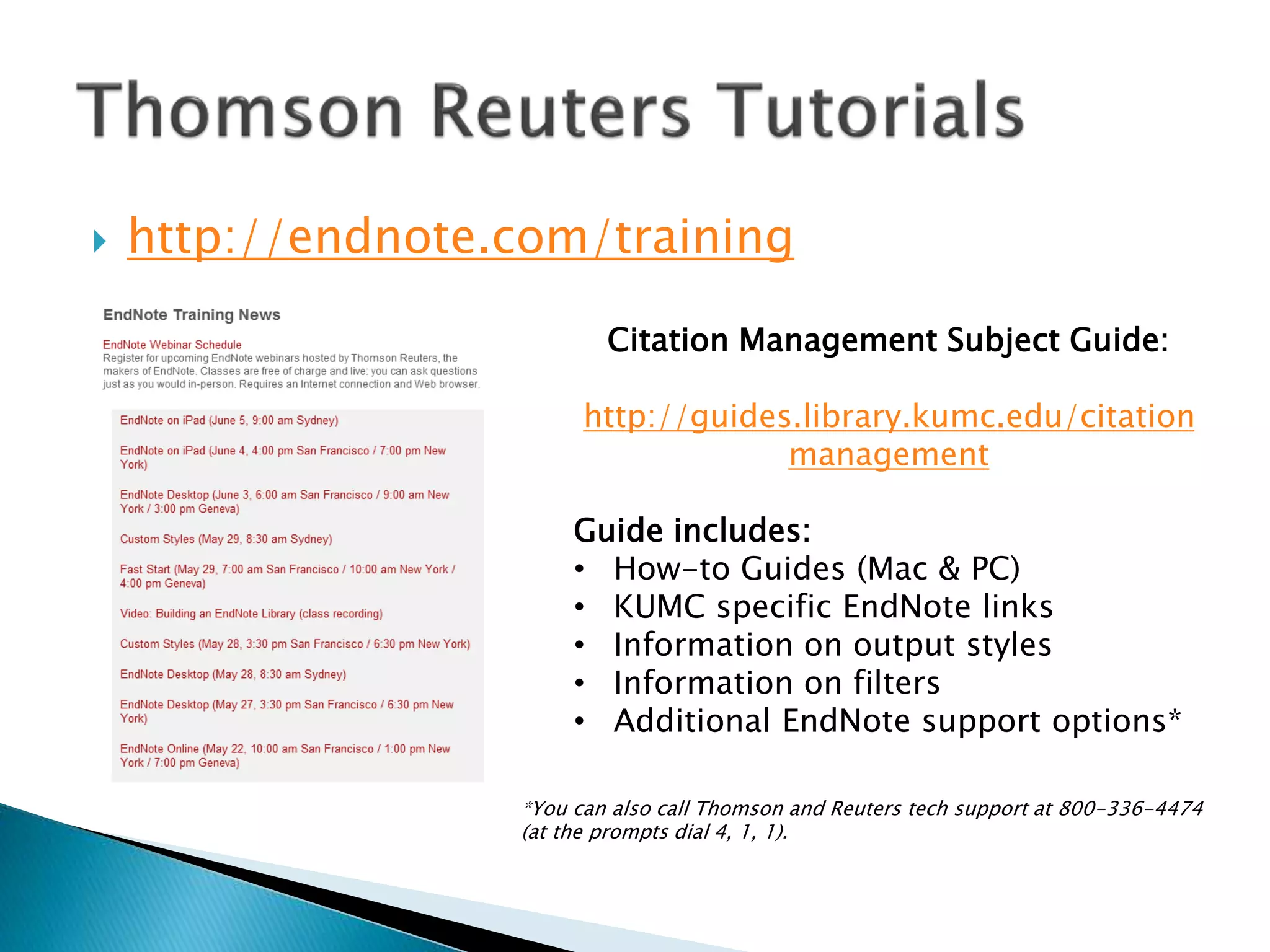  http://endnote.com/training
Citation Management Subject Guide:
http://guides.library.kumc.edu/citation
management
Guide includes:
• How-to Guides (Mac & PC)
• KUMC specific EndNote links
• Information on output styles
• Information on filters
• Additional EndNote support options*
*You can also call Thomson and Reuters tech support at 800-336-4474
(at the prompts dial 4, 1, 1).
 