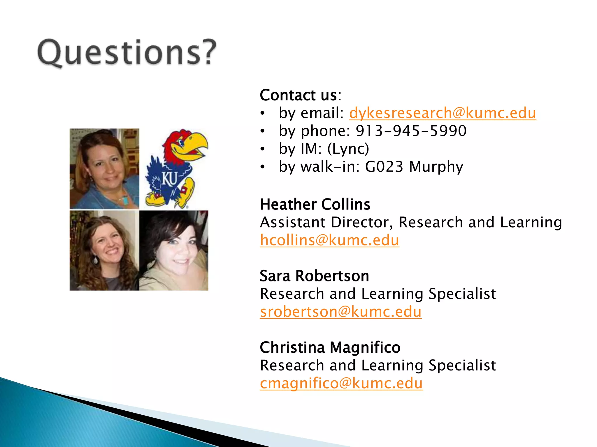 Contact us:
• by email: dykesresearch@kumc.edu
• by phone: 913-945-5990
• by IM: (Lync)
• by walk-in: G023 Murphy
Heather Collins
Assistant Director, Research and Learning
hcollins@kumc.edu
Sara Robertson
Research and Learning Specialist
srobertson@kumc.edu
Christina Magnifico
Research and Learning Specialist
cmagnifico@kumc.edu
 