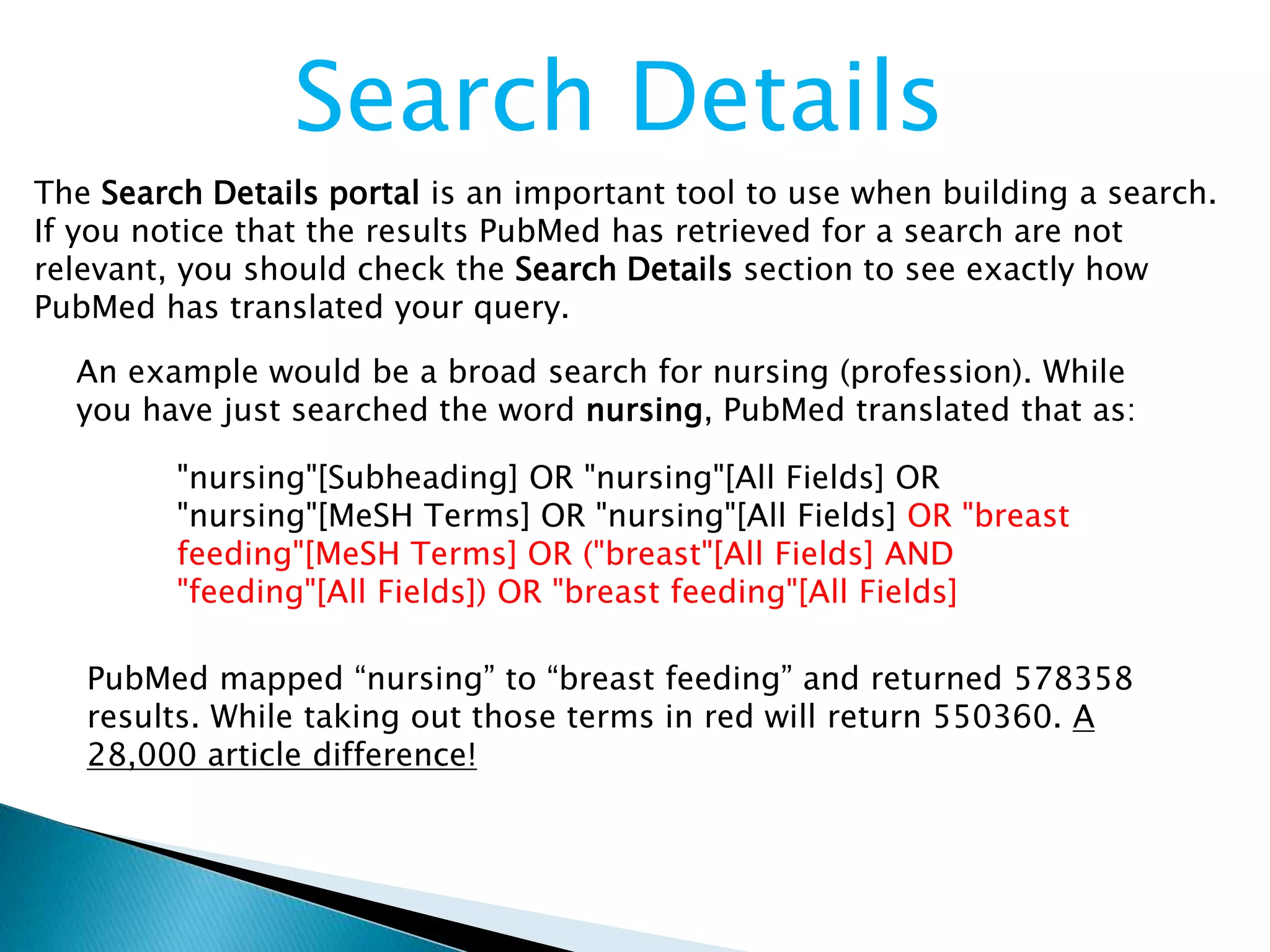 Search Details
The Search Details portal is an important tool to use when building a search.
If you notice that the results PubMed has retrieved for a search are not
relevant, you should check the Search Details section to see exactly how
PubMed has translated your query.
An example would be a broad search for nursing (profession). While
you have just searched the word nursing, PubMed translated that as:
"nursing"[Subheading] OR "nursing"[All Fields] OR
"nursing"[MeSH Terms] OR "nursing"[All Fields] OR "breast
feeding"[MeSH Terms] OR ("breast"[All Fields] AND
"feeding"[All Fields]) OR "breast feeding"[All Fields]
PubMed mapped “nursing” to “breast feeding” and returned 578358
results. While taking out those terms in red will return 550360. A
28,000 article difference!
 