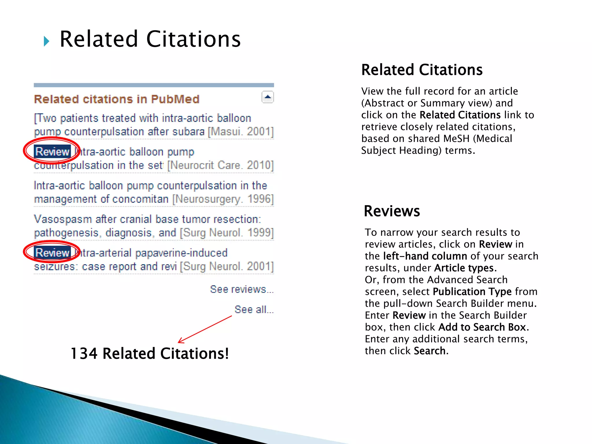  Related Citations
134 Related Citations!
Related Citations
View the full record for an article
(Abstract or Summary view) and
click on the Related Citations link to
retrieve closely related citations,
based on shared MeSH (Medical
Subject Heading) terms.
Reviews
To narrow your search results to
review articles, click on Review in
the left-hand column of your search
results, under Article types.
Or, from the Advanced Search
screen, select Publication Type from
the pull-down Search Builder menu.
Enter Review in the Search Builder
box, then click Add to Search Box.
Enter any additional search terms,
then click Search.
 