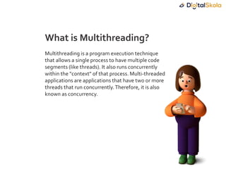 Multithreading is a program execution technique
that allows a single process to have multiple code
segments (like threads). It also runs concurrently
within the "context" of that process. Multi-threaded
applications are applications that have two or more
threads that run concurrently.Therefore, it is also
known as concurrency.
What is Multithreading?
 