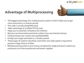 • The biggest advantage of a multiprocessor system is that it helps you to get
more work done in a shorter period.
• The code is usually straightforward.
• Takes advantage of multipleCPU & cores
• Helps you to avoid GIL limitations for CPython
• Remove synchronization primitives unless if you use shared memory.
• Child processes are mostly interruptible/killable
• It helps you to get work done in a shorter period.
• These types of systems should be used when very high speed is required to
process a large volume of data.
• Multiprocessing systems save money compared to single processor systems as
processors can share peripherals and power supplies.
Advantage of Multiprocessing
 