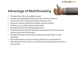• Threads share the same address space
• Threads are lightweight which has a low memory footprint
• The cost of communication between threads is low.
• Access to memory state from another context is easier
• It allows you to make responsive UIs easily
• An ideal option for I/O-bound applications
• Takes lesser time to switch between two threads within the shared
memory and time to terminate
• Threads are faster to start than processes and also faster in task-
switching.
• AllThreads share a process memory pool that is very beneficial.
• Takes lesser time to create a new thread in the existing process than a
new process
Advantage of Multithreading
 