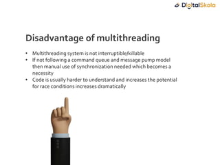 • Multithreading system is not interruptible/killable
• If not following a command queue and message pump model
then manual use of synchronization needed which becomes a
necessity
• Code is usually harder to understand and increases the potential
for race conditions increases dramatically
Disadvantage of multithreading
 