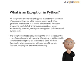 An exception is an error which happens at the time of execution
of a program. However, while running a program, Python
generates an exception that should be handled to avoid your
program to crash. In Python language, exceptions trigger
automatically on errors, or they can be triggered and intercepted
by your code.
The exception indicates that, although the event can occur, this
type of event happens infrequently.When the method is not able
to handle the exception, it is thrown to its caller function.
Eventually, when an exception is thrown out of the main
function, the program is terminated abruptly.
What is an Exception in Python?
 