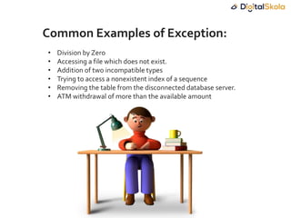 • Division by Zero
• Accessing a file which does not exist.
• Addition of two incompatible types
• Trying to access a nonexistent index of a sequence
• Removing the table from the disconnected database server.
• ATM withdrawal of more than the available amount
Common Examples of Exception:
 