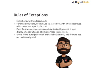 • Exceptions must be class objects
• For class exceptions, you can use try statement with an except clause
which mentions a particular class.
• Even if a statement or expression is syntactically correct, it may
display an error when an attempt is made to execute it.
• Errors found during execution are called exceptions, and they are not
unconditionally fatal.
Rules of Exceptions
 