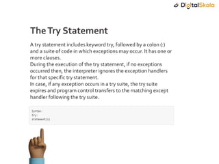 A try statement includes keyword try, followed by a colon (:)
and a suite of code in which exceptions may occur. It has one or
more clauses.
During the execution of the try statement, if no exceptions
occurred then, the interpreter ignores the exception handlers
for that specific try statement.
In case, if any exception occurs in a try suite, the try suite
expires and program control transfers to the matching except
handler following the try suite.
TheTry Statement
 