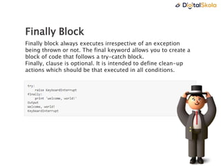 Finally Block
Finally block always executes irrespective of an exception
being thrown or not. The final keyword allows you to create a
block of code that follows a try-catch block.
Finally, clause is optional. It is intended to define clean-up
actions which should be that executed in all conditions.
 
